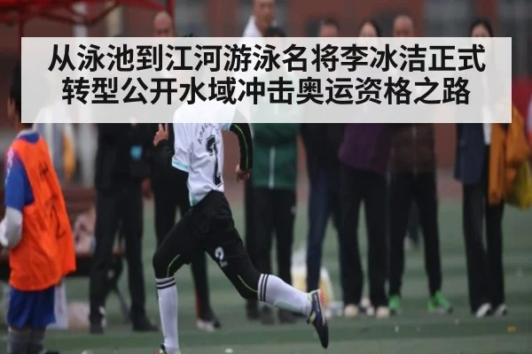 从泳池到江河游泳名将李冰洁正式转型公开水域冲击奥运资格之路